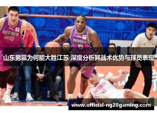 山东男篮为何能大胜江苏 深度分析其战术优势与球员表现