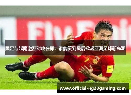 国足与越南激烈对决在即，谁能笑到最后掀起亚洲足球新高潮