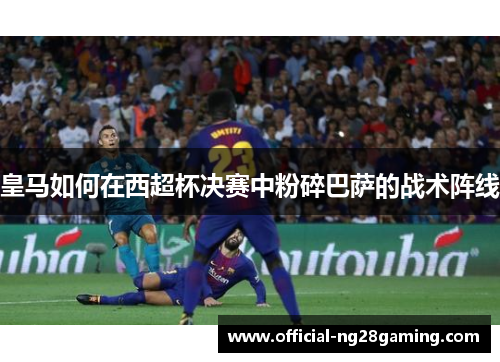 皇马如何在西超杯决赛中粉碎巴萨的战术阵线