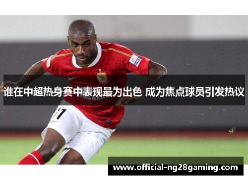 谁在中超热身赛中表现最为出色 成为焦点球员引发热议 谁在中超热身赛中表现最为出色 成为焦点球员引发热议