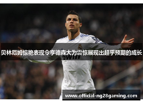 贝林厄姆惊艳表现令亨德森大为震惊展现出超乎预期的成长 贝林厄姆惊艳表现令亨德森大为震惊展现出超乎预期的成长