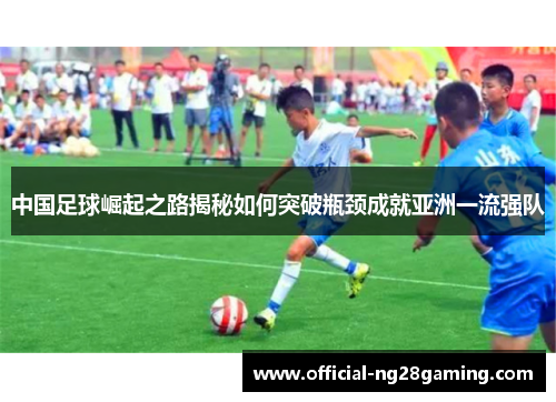 中国足球崛起之路揭秘如何突破瓶颈成就亚洲一流强队 中国足球崛起之路揭秘如何突破瓶颈成就亚洲一流强队