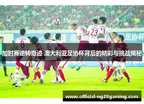 加时赛逆转奇迹 澳大利亚足协杯背后的精彩与挑战揭秘 加时赛逆转奇迹 澳大利亚足协杯背后的精彩与挑战揭秘