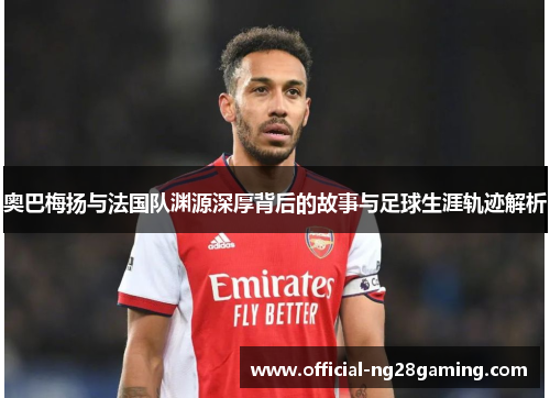 奥巴梅扬与法国队渊源深厚背后的故事与足球生涯轨迹解析 奥巴梅扬与法国队渊源深厚背后的故事与足球生涯轨迹解析
