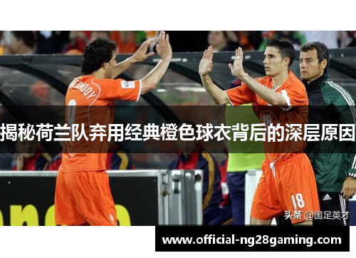 揭秘荷兰队弃用经典橙色球衣背后的深层原因 揭秘荷兰队弃用经典橙色球衣背后的深层原因
