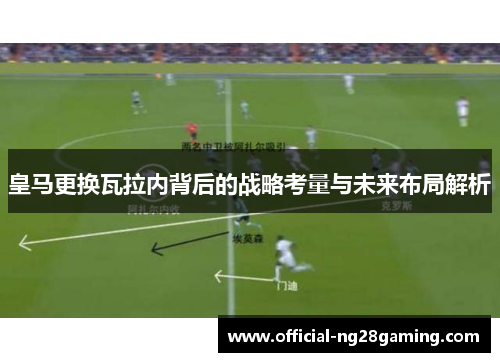皇马更换瓦拉内背后的战略考量与未来布局解析 皇马更换瓦拉内背后的战略考量与未来布局解析