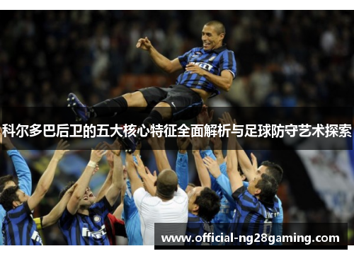 科尔多巴后卫的五大核心特征全面解析与足球防守艺术探索 科尔多巴后卫的五大核心特征全面解析与足球防守艺术探索