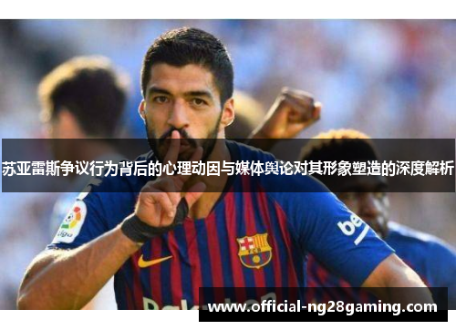 苏亚雷斯争议行为背后的心理动因与媒体舆论对其形象塑造的深度解析 苏亚雷斯争议行为背后的心理动因与媒体舆论对其形象塑造的深度解析