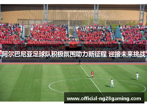 阿尔巴尼亚足球队积极氛围助力新征程 迎接未来挑战 阿尔巴尼亚足球队积极氛围助力新征程 迎接未来挑战