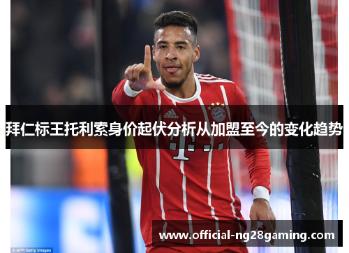 拜仁标王托利索身价起伏分析从加盟至今的变化趋势 拜仁标王托利索身价起伏分析从加盟至今的变化趋势