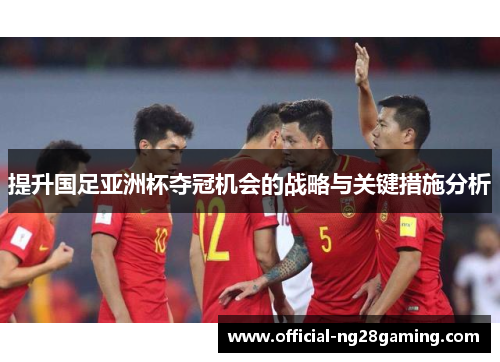 提升国足亚洲杯夺冠机会的战略与关键措施分析 提升国足亚洲杯夺冠机会的战略与关键措施分析