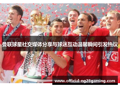 曼联球星社交媒体分享与球迷互动温馨瞬间引发热议