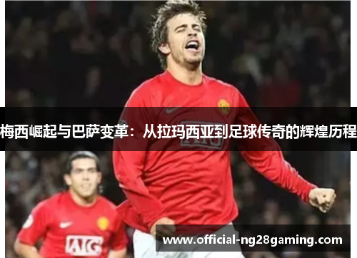 梅西崛起与巴萨变革：从拉玛西亚到足球传奇的辉煌历程