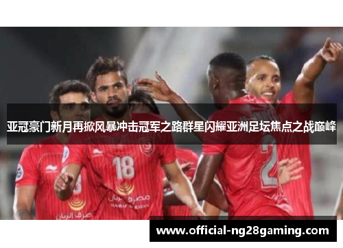 亚冠豪门新月再掀风暴冲击冠军之路群星闪耀亚洲足坛焦点之战巅峰