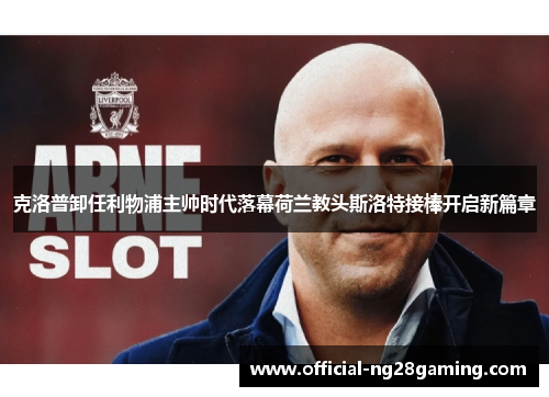克洛普卸任利物浦主帅时代落幕荷兰教头斯洛特接棒开启新篇章