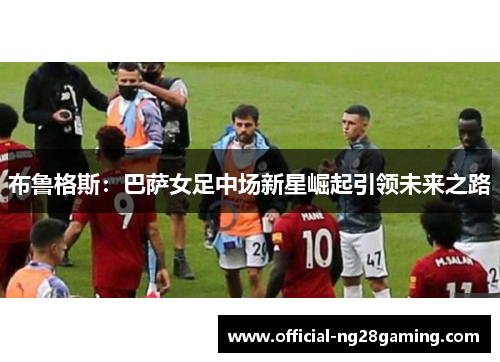 布鲁格斯：巴萨女足中场新星崛起引领未来之路