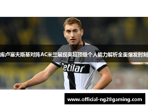 库卢塞夫斯基对阵AC米兰展现英超顶级个人能力解析全面爆发时刻