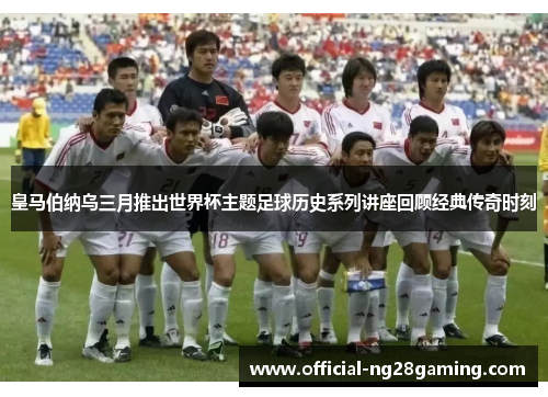 皇马伯纳乌三月推出世界杯主题足球历史系列讲座回顾经典传奇时刻