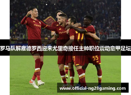 罗马队解雇德罗西迎来尤里奇接任主帅职位震动意甲足坛