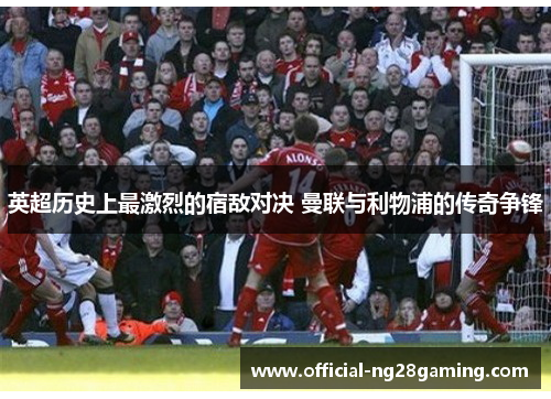 英超历史上最激烈的宿敌对决 曼联与利物浦的传奇争锋