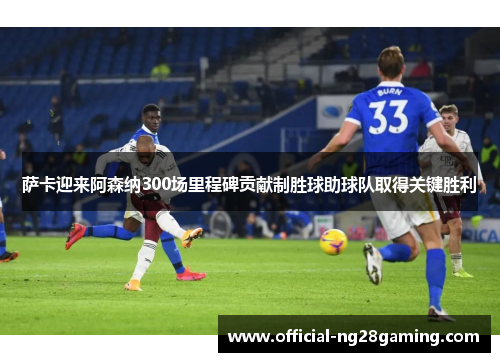 萨卡迎来阿森纳300场里程碑贡献制胜球助球队取得关键胜利