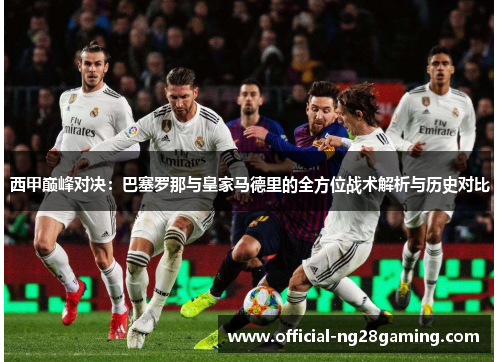 西甲巅峰对决：巴塞罗那与皇家马德里的全方位战术解析与历史对比