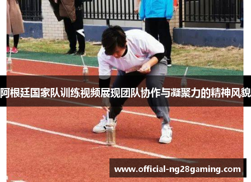 阿根廷国家队训练视频展现团队协作与凝聚力的精神风貌