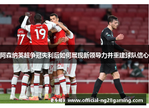 阿森纳英超争冠失利后如何展现新领导力并重建球队信心
