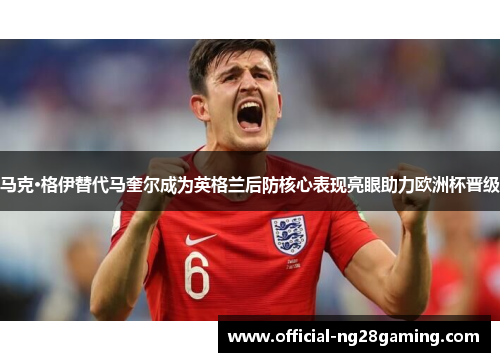 马克·格伊替代马奎尔成为英格兰后防核心表现亮眼助力欧洲杯晋级