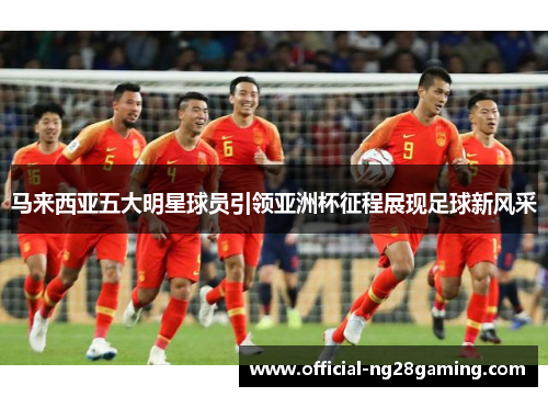 马来西亚五大明星球员引领亚洲杯征程展现足球新风采
