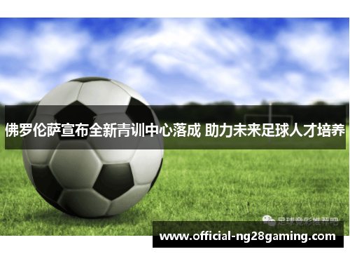 佛罗伦萨宣布全新青训中心落成 助力未来足球人才培养