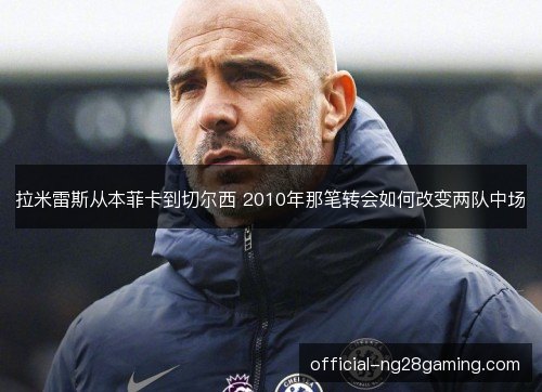 拉米雷斯从本菲卡到切尔西 2010年那笔转会如何改变两队中场